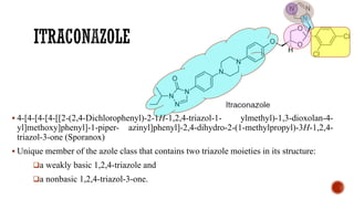 ▪ 4-[4-[4-[4-[[2-(2,4-Dichlorophenyl)-2-1H-1,2,4-triazol-1- ylmethyl)-1,3-dioxolan-4-
yl]methoxy]phenyl]-1-piper- azinyl]phenyl]-2,4-dihydro-2-(1-methylpropyl)-3H-1,2,4-
triazol-3-one (Sporanox)
▪ Unique member of the azole class that contains two triazole moieties in its structure:
❑a weakly basic 1,2,4-triazole and
❑a nonbasic 1,2,4-triazol-3-one.
 