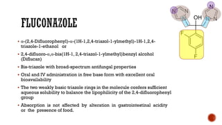 ▪ α-(2,4-Difluorophenyl)-α-(1H-1,2,4-triazol-1-ylmethyl)-1H-1,2,4-
triazole-1-ethanol or
▪ 2,4-difluoro-α,α-bis(1H-1, 2,4-triazol-1-ylmethyl)benzyl alcohol
(Diflucan)
▪ Bis-triazole with broad-spectrum antifungal properties
▪ Oral and IV administration in free base form with excellent oral
bioavailability
▪ The two weakly basic triazole rings in the molecule confers sufficient
aqueous solubility to balance the lipophilicity of the 2,4-difluorophenyl
group
▪ Absorption is not affected by alteration in gastrointestinal acidity
or the presence of food.
 