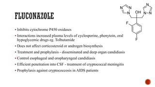▪ Inhibits cytochrome P450 oxidases
▪ Interactions increased plasma levels of cyclosporine, phenytoin, oral
hypoglycemic drugs eg. Tolbutamide
▪ Does not affect corticosteroid or androgen biosynthesis
▪ Treatment and prophylaxis - disseminated and deep organ candidiasis
▪ Control esophageal and oropharyngeal candidiasis
▪ Efficient penetration into CSF - treatment of cryptococcal meningitis
▪ Prophylaxis against cryptococcosis in AIDS patients
 