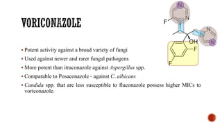 ▪ Potent activity against a broad variety of fungi
▪ Used against newer and rarer fungal pathogens
▪ More potent than itraconazole against Aspergillus spp.
▪ Comparable to Posaconazole - against C. albicans
▪ Candida spp. that are less susceptible to fluconazole possess higher MICs to
voriconazole.
 