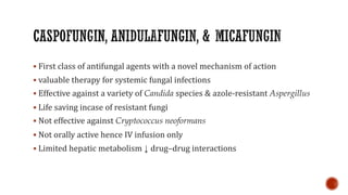▪ First class of antifungal agents with a novel mechanism of action
▪ valuable therapy for systemic fungal infections
▪ Effective against a variety of Candida species & azole-resistant Aspergillus
▪ Life saving incase of resistant fungi
▪ Not effective against Cryptococcus neoformans
▪ Not orally active hence IV infusion only
▪ Limited hepatic metabolism ↓ drug–drug interactions
 