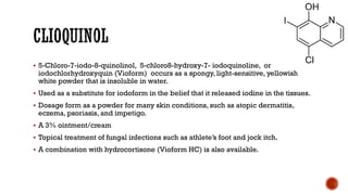 ▪ 5-Chloro-7-iodo-8-quinolinol, 5-chloro8-hydroxy-7- iodoquinoline, or
iodochlorhydroxyquin (Vioform) occurs as a spongy, light-sensitive, yellowish
white powder that is insoluble in water.
▪ Used as a substitute for iodoform in the belief that it released iodine in the tissues.
▪ Dosage form as a powder for many skin conditions, such as atopic dermatitis,
eczema, psoriasis, and impetigo.
▪ A 3% ointment/cream
▪ Topical treatment of fungal infections such as athlete’s foot and jock itch.
▪ A combination with hydrocortisone (Vioform HC) is also available.
 
