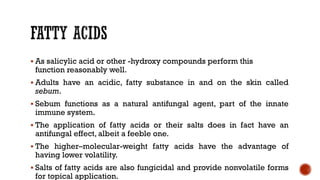 ▪ As salicylic acid or other -hydroxy compounds perform this
function reasonably well.
▪ Adults have an acidic, fatty substance in and on the skin called
sebum.
▪ Sebum functions as a natural antifungal agent, part of the innate
immune system.
▪ The application of fatty acids or their salts does in fact have an
antifungal effect, albeit a feeble one.
▪ The higher–molecular-weight fatty acids have the advantage of
having lower volatility.
▪ Salts of fatty acids are also fungicidal and provide nonvolatile forms
for topical application.
 