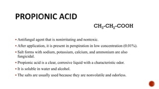 ▪ Antifungal agent that is nonirritating and nontoxic.
▪ After application, it is present in perspiration in low concentration (0.01%).
▪ Salt forms with sodium, potassium, calcium, and ammonium are also
fungicidal.
▪ Propionic acid is a clear, corrosive liquid with a characteristic odor.
▪ It is soluble in water and alcohol.
▪ The salts are usually used because they are nonvolatile and odorless.
CH3-CH2-COOH
 