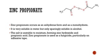 ▪ Zinc propionate occurs as an anhydrous form and as a monohydrate.
▪ It is very soluble in water but only sparingly soluble in alcohol.
▪ The salt is unstable to moisture, forming zinc hydroxide and
propionic acid. Zinc propionate is used as a fungicide, particularly on
adhesive tape.
 