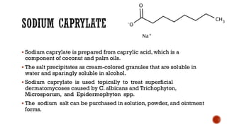 ▪ Sodium caprylate is prepared from caprylic acid, which is a
component of coconut and palm oils.
▪ The salt precipitates as cream-colored granules that are soluble in
water and sparingly soluble in alcohol.
▪ Sodium caprylate is used topically to treat superficial
dermatomycoses caused by C. albicans and Trichophyton,
Microsporum, and Epidermophyton spp.
▪ The sodium salt can be purchased in solution, powder, and ointment
forms.
 