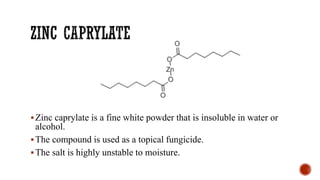 ▪Zinc caprylate is a fine white powder that is insoluble in water or
alcohol.
▪The compound is used as a topical fungicide.
▪The salt is highly unstable to moisture.
 