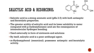 ▪ Salicylic acid is a strong aromatic acid (pKa 2.5) with both antiseptic
and keratolytic properties.
▪ The greater acidity of salicylic acid and its lower solubility in water
compared with p-hydroxybenzoic acid are the consequence of
intramolecular hydrogen bonding.
▪ Used externally in form of ointments and solutions
▪ By itself, salicylic acid is a poor antifungal agent.
▪ m-Hydroxyphenol (resorcinol) possesses antiseptic and keratolytic
activity.
 