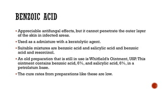 ▪ Appreciable antifungal effects, but it cannot penetrate the outer layer
of the skin in infected areas.
▪ Used as a admixture with a keratolytic agent.
▪ Suitable mixtures are benzoic acid and salicylic acid and benzoic
acid and resorcinol.
▪ An old preparation that is still in use is Whitfield’s Ointment, USP.This
ointment contains benzoic acid, 6%, and salicylic acid, 6%, in a
petrolatum base.
▪ The cure rates from preparations like these are low.
 