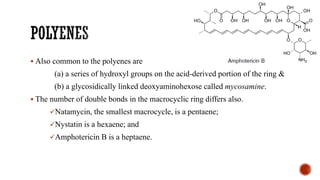 ▪ Also common to the polyenes are
(a) a series of hydroxyl groups on the acid-derived portion of the ring &
(b) a glycosidically linked deoxyaminohexose called mycosamine.
▪ The number of double bonds in the macrocyclic ring differs also.
✓Natamycin, the smallest macrocycle, is a pentaene;
✓Nystatin is a hexaene; and
✓Amphotericin B is a heptaene.
 