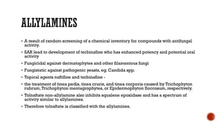 ▪ A result of random screening of a chemical inventory for compounds with antifungal
activity.
▪ SAR lead to development of terbinafine who has enhanced potency and potential oral
activity
▪ Fungicidal against dermatophytes and other filamentous fungi
▪ Fungistatic against pathogenic yeasts, eg. Candida spp.
▪ Topical agents naftifine and terbinafine -
▪ the treatment of tinea pedis, tinea cruris, and tinea corporis caused by Trichophyton
rubrum,Trichophyton mentagrophytes, or Epidermophyton floccosum, respectively.
▪ Tolnaftate non-allylamine also inhibits squalene epoxidase and has a spectrum of
activity similar to allylamines.
▪ Therefore tolnaftate is classified with the allylamines.
 