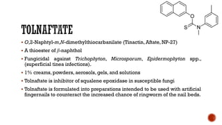 ▪ O,2-Naphtyl-m,N-dimethylthiocarbanilate (Tinactin, Aftate, NP-27)
▪ A thioester of β-naphthol
▪ Fungicidal against Trichophyton, Microsporum, Epidermophyton spp.,
(superficial tinea infections).
▪ 1% creams, powders, aerosols, gels, and solutions
▪ Tolnaftate is inhibitor of squalene epoxidase in susceptible fungi
▪ Tolnaftate is formulated into preparations intended to be used with artificial
fingernails to counteract the increased chance of ringworm of the nail beds.
 