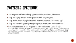 ▪ The polyenes have no activity against bacteria, rickettsia, or viruses.
▪ They are highly potent, broad-spectrum anti- fungal agents.
▪ They do have activity against certain protozoa, such as Leishmania spp.
▪ They are effective against pathogenic yeasts, molds, and dermatophytes.
▪ Low concentrations of the polyenes in vitro will inhibit Candida spp.,
Coccidioides immitis, Cryptococcus neoformans, H. capsu- latum, Blastomyces
dermatitidis, Mucor mucedo, Aspergillusfumigatus, Cephalosporium spp., and
Fusarium spp.
 