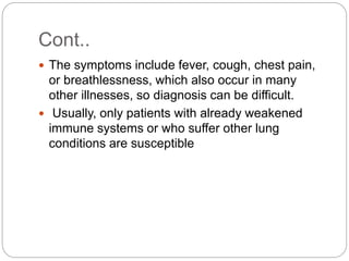 Cont..
 The symptoms include fever, cough, chest pain,
or breathlessness, which also occur in many
other illnesses, so diagnosis can be difficult.
 Usually, only patients with already weakened
immune systems or who suffer other lung
conditions are susceptible
 