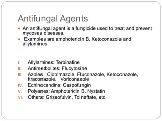 Antifungal Agents
 An antifungal agent is a fungicide used to treat and prevent
mycoses diseases.
 Examples are amphotericin B, Ketoconazole and
allylamines
I. Allylamines: Terbinafine
II. Antimetbolites: Flucytosine
III. Azoles : Clotrimazole, Fluconazole, Ketoconazole,
Itraconazole, Voriconazole
IV. Echinocandins: Caspofungin
V. Polyenes: Amphotericin B, Nystatin
VI. Others: Griseofulvin, Tolnaftate, etc.
 