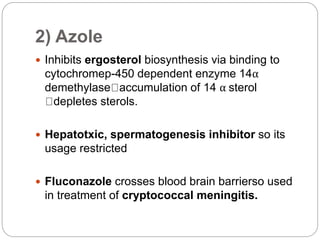 2) Azole
 Inhibits ergosterol biosynthesis via binding to
cytochromep-450 dependent enzyme 14α
demethylase accumulation of 14 α sterol
depletes sterols.
 Hepatotxic, spermatogenesis inhibitor so its
usage restricted
 Fluconazole crosses blood brain barrierso used
in treatment of cryptococcal meningitis.
 