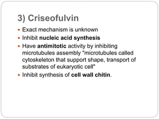 3) Criseofulvin
 Exact mechanism is unknown
 Inhibit nucleic acid synthesis
 Have antimitotic activity by inhibiting
microtubules assembly "microtubules called
cytoskeleton that support shape, transport of
substrates of eukaryotic cell"
 Inhibit synthesis of cell wall chitin.
 