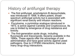 History of antifungal therapy
 The first antifungal, amphotericin B deoxycholate,
was introduced in 1958. It offers potent, broad-
spectrum antifungal activity but is associated with
significant renal toxicity and infusion reactions.
 Flucytosine, a pyrimidine analogue introduced in
1973, is active against Candida and Cryptococcus. Its
use is limited by emergence of drug resistance and
toxicity.
 The first-generation azole drugs, including
fluconazole and itraconazole, became available in the
1990s. These agents offer the advantage of oral
administration and have good activity against yeast
pathogens. Due to CYP450 interactions, there are
many drug–drug interactions.
 