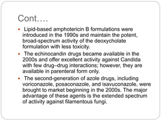 Cont….
 Lipid-based amphotericin B formulations were
introduced in the 1990s and maintain the potent,
broad-spectrum activity of the deoxycholate
formulation with less toxicity.
 The echinocandin drugs became available in the
2000s and offer excellent activity against Candida
with few drug–drug interactions; however, they are
available in parenteral form only.
 The second-generation of azole drugs, including
voriconazole, posaconazole, and isavuconazole, were
brought to market beginning in the 2000s. The major
advantage of these agents is the extended spectrum
of activity against filamentous fungi.
 