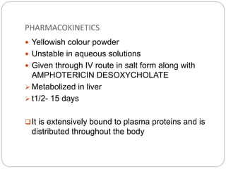 PHARMACOKINETICS
 Yellowish colour powder
 Unstable in aqueous solutions
 Given through IV route in salt form along with
AMPHOTERICIN DESOXYCHOLATE
 Metabolized in liver
 t1/2- 15 days
It is extensively bound to plasma proteins and is
distributed throughout the body
 