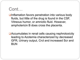 Cont…
Inflamation favors penetration into various body
fluids, but little of the drug is found in the CSF,
Vitreous humor, or amniotic fluid. However,
amphotericin B does cross the placenta.
Accumulates in renal cells causing nephrotoxicity
leading to Azotemia characterized by decreased
GFR, Urinary output, Crcl and increased Scr and
BUN
 
