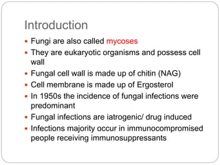Introduction
 Fungi are also called mycoses
 They are eukaryotic organisms and possess cell
wall
 Fungal cell wall is made up of chitin (NAG)
 Cell membrane is made up of Ergosterol
 In 1950s the incidence of fungal infections were
predominant
 Fungal infections are iatrogenic/ drug induced
 Infections majority occur in immunocompromised
people receiving immunosuppressants
 