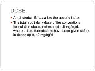 DOSE:
 Amphotericin B has a low therapeutic index.
 The total adult daily dose of the conventional
formulation should not exceed 1.5 mg/kg/d,
whereas lipid formulations have been given safely
in doses up to 10 mg/kg/d.
 