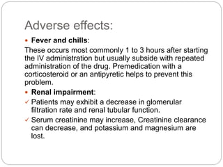 Adverse effects:
 Fever and chills:
These occurs most commonly 1 to 3 hours after starting
the IV administration but usually subside with repeated
administration of the drug. Premedication with a
corticosteroid or an antipyretic helps to prevent this
problem.
 Renal impairment:
 Patients may exhibit a decrease in glomerular
filtration rate and renal tubular function.
 Serum creatinine may increase, Creatinine clearance
can decrease, and potassium and magnesium are
lost.
 
