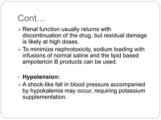 Cont…
 Renal function usually returns with
discontinuation of the drug, but residual damage
is likely at high doses.
 To minimize nephrotoxicity, sodium loading with
infusions of normal saline and the lipid based
ampotericin B products can be used.
• Hypotension:
 A shock-like fall in blood pressure accompanied
by hypokalemia may occur, requiring potassium
supplementation.
 