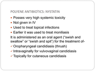 POLYENE ANTIBIOTICS: NYSTATIN
 Posses very high systemic toxicity
 Not given in IV
 Used to treat topical infections
 Earlier it was used to treat moniliasis
It is administered as an oral agent (“swish and
swallow” or “swish and spit”) for the treatment of-
 Oropharyngeal candidiasis (thrush)
 Intravaginally for vulvovaginal candidiasis
 Topically for cutaneous candidiasis
 