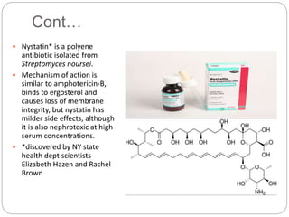 Cont…
 Nystatin* is a polyene
antibiotic isolated from
Streptomyces noursei.
 Mechanism of action is
similar to amphotericin-B,
binds to ergosterol and
causes loss of membrane
integrity, but nystatin has
milder side effects, although
it is also nephrotoxic at high
serum concentrations.
 *discovered by NY state
health dept scientists
Elizabeth Hazen and Rachel
Brown
 
