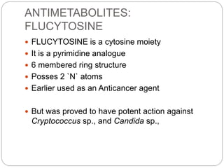ANTIMETABOLITES:
FLUCYTOSINE
 FLUCYTOSINE is a cytosine moiety
 It is a pyrimidine analogue
 6 membered ring structure
 Posses 2 `N` atoms
 Earlier used as an Anticancer agent
 But was proved to have potent action against
Cryptococcus sp., and Candida sp.,
 