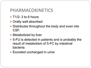 PHARMACOKINETICS
 T1/2- 3 to 6 hours
 Orally well absorbed
 Distributes throughout the body and even into
CSF.
 Metabolized by liver
 5-FU is detected in patients and is probably the
result of metabolism of 5-FC by intestinal
bacteria.
 Excreted unchanged in urine
 
