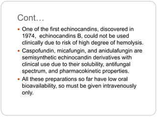 Cont…
 One of the first echinocandins, discovered in
1974, echinocandins B, could not be used
clinically due to risk of high degree of hemolysis.
 Caspofundin, micafungin, and anidulafungin are
semisynthetic echinocandin derivatives with
clinical use due to their solubility, antifungal
spectrum, and pharmacokinetic properties.
 All these preparations so far have low oral
bioavailability, so must be given intravenously
only.
 