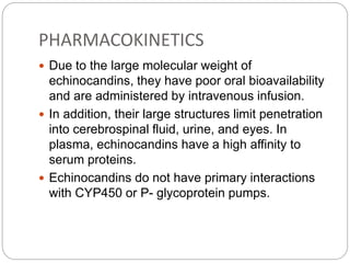 PHARMACOKINETICS
 Due to the large molecular weight of
echinocandins, they have poor oral bioavailability
and are administered by intravenous infusion.
 In addition, their large structures limit penetration
into cerebrospinal fluid, urine, and eyes. In
plasma, echinocandins have a high affinity to
serum proteins.
 Echinocandins do not have primary interactions
with CYP450 or P- glycoprotein pumps.
 