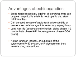 Advantages of echinocandins:
 Broad range (especially against all candida), thus can
be given empirically in febrile neutropenia and stem
cell transplant.
 Can be used in case of azole-resistance candida or
use as a second-line agent for refractory aspergillosis
 Long half-life (polyphasic elimination: alpha phase 1-2
hours+ beta phase 9-11 hours+ gamma phase 40-50
hours)
 Not an inhibitor, inducer, or substrate of the
cytochrome P450 system, or P-glycoprotein, thus
minimal drug interactions
 