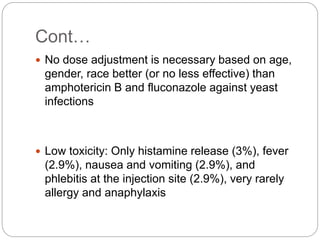 Cont…
 No dose adjustment is necessary based on age,
gender, race better (or no less effective) than
amphotericin B and fluconazole against yeast
infections
 Low toxicity: Only histamine release (3%), fever
(2.9%), nausea and vomiting (2.9%), and
phlebitis at the injection site (2.9%), very rarely
allergy and anaphylaxis
 