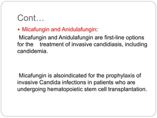Cont…
 Micafungin and Anidulafungin:
Micafungin and Anidulafungin are first-line options
for the treatment of invasive candidiasis, including
candidemia.
Micafungin is alsoindicated for the prophylaxis of
invasive Candida infections in patients who are
undergoing hematopoietic stem cell transplantation.
 
