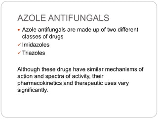 AZOLE ANTIFUNGALS
 Azole antifungals are made up of two different
classes of drugs
 Imidazoles
 Triazoles
Although these drugs have similar mechanisms of
action and spectra of activity, their
pharmacokinetics and therapeutic uses vary
significantly.
 