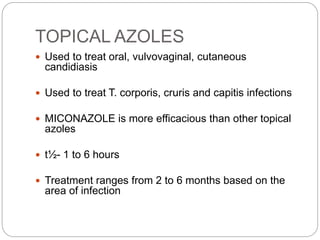 TOPICAL AZOLES
 Used to treat oral, vulvovaginal, cutaneous
candidiasis
 Used to treat T. corporis, cruris and capitis infections
 MICONAZOLE is more efficacious than other topical
azoles
 t½- 1 to 6 hours
 Treatment ranges from 2 to 6 months based on the
area of infection
 