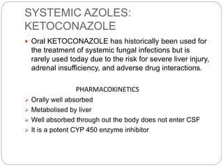 SYSTEMIC AZOLES:
KETOCONAZOLE
 Oral KETOCONAZOLE has historically been used for
the treatment of systemic fungal infections but is
rarely used today due to the risk for severe liver injury,
adrenal insufficiency, and adverse drug interactions.
PHARMACOKINETICS
 Orally well absorbed
 Metabolised by liver
 Well absorbed through out the body does not enter CSF
 It is a potent CYP 450 enzyme inhibitor
 