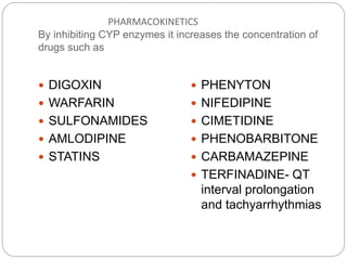 PHARMACOKINETICS
By inhibiting CYP enzymes it increases the concentration of
drugs such as
 DIGOXIN
 WARFARIN
 SULFONAMIDES
 AMLODIPINE
 STATINS
 PHENYTON
 NIFEDIPINE
 CIMETIDINE
 PHENOBARBITONE
 CARBAMAZEPINE
 TERFINADINE- QT
interval prolongation
and tachyarrhythmias
 