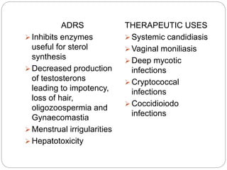 ADRS
 Inhibits enzymes
useful for sterol
synthesis
 Decreased production
of testosterons
leading to impotency,
loss of hair,
oligozoospermia and
Gynaecomastia
 Menstrual irrigularities
 Hepatotoxicity
THERAPEUTIC USES
 Systemic candidiasis
 Vaginal moniliasis
 Deep mycotic
infections
 Cryptococcal
infections
 Coccidioiodo
infections
 