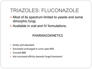 TRIAZOLES: FLUCONAZOLE
 Most of its spectrum limited to yeasts and some
dimorphic fungi.
 Available in oral and IV formulations.
PHARMACOKINETICS
 Orally well absorbed
 Excreated unchanged in urine upto 90%
 Crossed BBB
 Has increased affinity towards fungal lanosterol
 