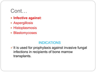 Cont…
 Infective against:
 Aspergillosis
 Histoplasmosis
 Blastomycoses
INDICATIONS
 It is used for prophylaxis against invasive fungal
infections in recipients of bone marrow
transplants.
 