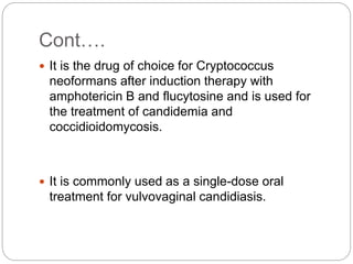 Cont….
 It is the drug of choice for Cryptococcus
neoformans after induction therapy with
amphotericin B and flucytosine and is used for
the treatment of candidemia and
coccidioidomycosis.
 It is commonly used as a single-dose oral
treatment for vulvovaginal candidiasis.
 