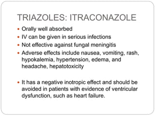 TRIAZOLES: ITRACONAZOLE
 Orally well absorbed
 IV can be given in serious infections
 Not effective against fungal meningitis
 Adverse effects include nausea, vomiting, rash,
hypokalemia, hypertension, edema, and
headache, hepatotoxicity
 It has a negative inotropic effect and should be
avoided in patients with evidence of ventricular
dysfunction, such as heart failure.
 