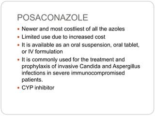 POSACONAZOLE
 Newer and most costliest of all the azoles
 Limited use due to increased cost
 It is available as an oral suspension, oral tablet,
or IV formulation
 It is commonly used for the treatment and
prophylaxis of invasive Candida and Aspergillus
infections in severe immunocompromised
patients.
 CYP inhibitor
 