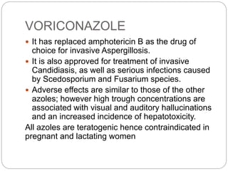 VORICONAZOLE
 It has replaced amphotericin B as the drug of
choice for invasive Aspergillosis.
 It is also approved for treatment of invasive
Candidiasis, as well as serious infections caused
by Scedosporium and Fusarium species.
 Adverse effects are similar to those of the other
azoles; however high trough concentrations are
associated with visual and auditory hallucinations
and an increased incidence of hepatotoxicity.
All azoles are teratogenic hence contraindicated in
pregnant and lactating women
 