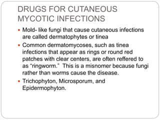DRUGS FOR CUTANEOUS
MYCOTIC INFECTIONS
 Mold- like fungi that cause cutaneous infections
are called dermatophytes or tinea
 Common dermatomycoses, such as tinea
infections that appear as rings or round red
patches with clear centers, are often reffered to
as “ringworm.” This is a misnomer because fungi
rather than worms cause the disease.
 Trichophyton, Microsporum, and
Epidermophyton.
 